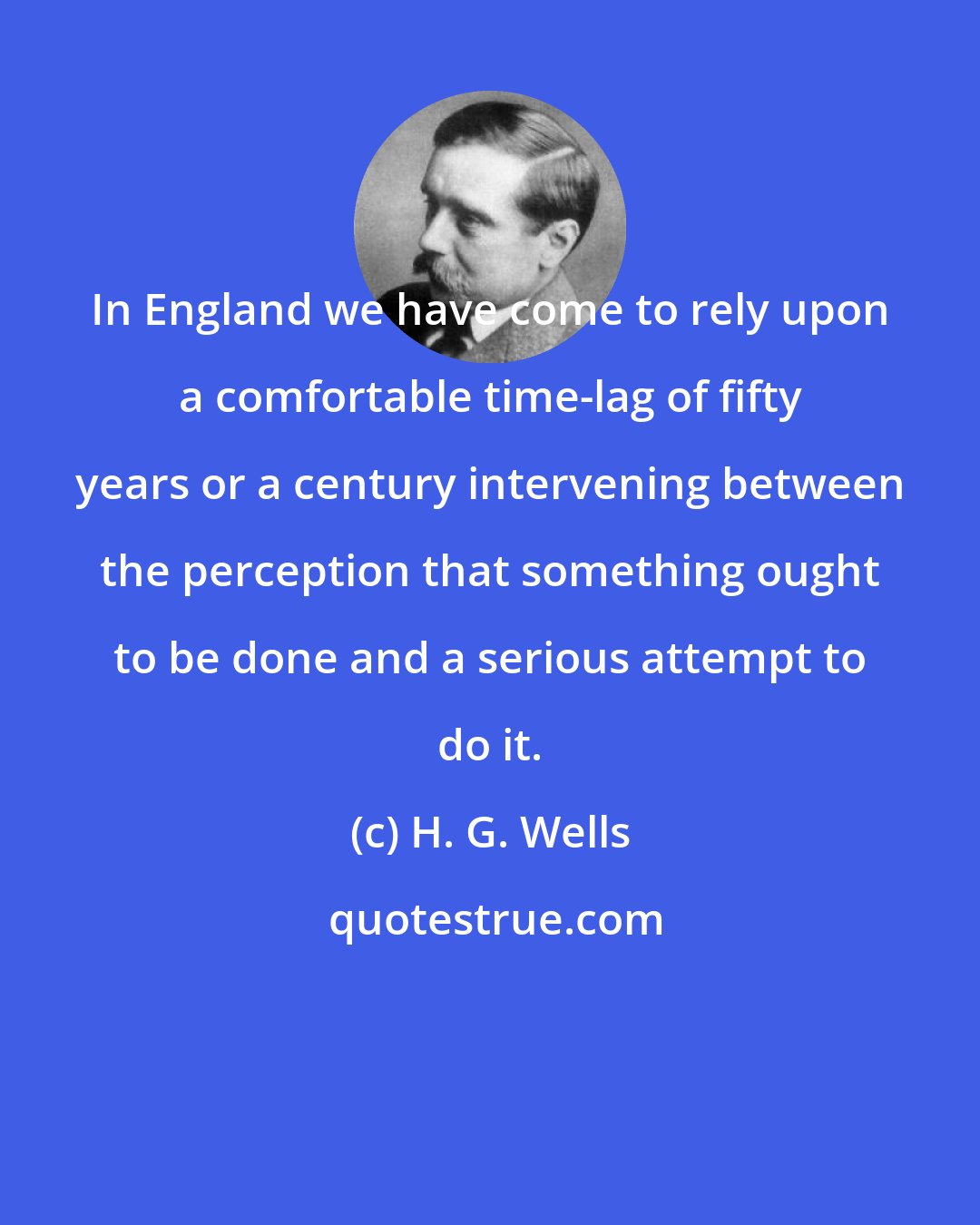 H. G. Wells: In England we have come to rely upon a comfortable time-lag of fifty years or a century intervening between the perception that something ought to be done and a serious attempt to do it.
