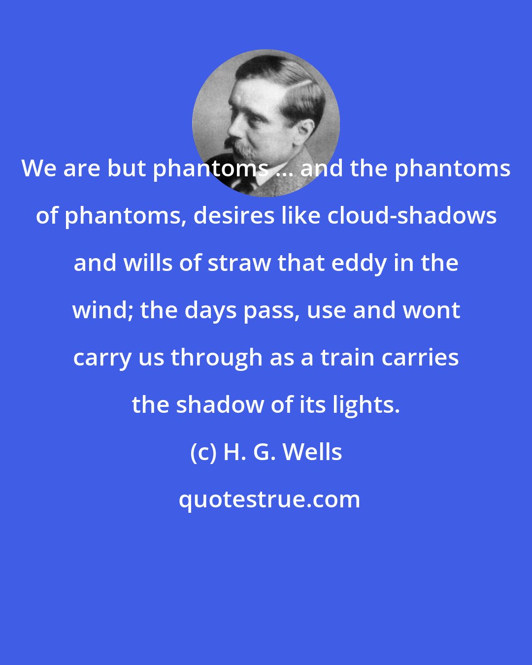 H. G. Wells: We are but phantoms ... and the phantoms of phantoms, desires like cloud-shadows and wills of straw that eddy in the wind; the days pass, use and wont carry us through as a train carries the shadow of its lights.