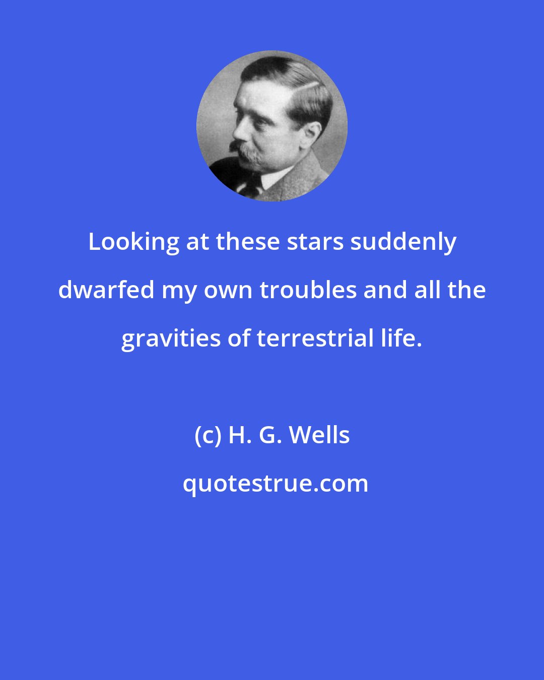 H. G. Wells: Looking at these stars suddenly dwarfed my own troubles and all the gravities of terrestrial life.