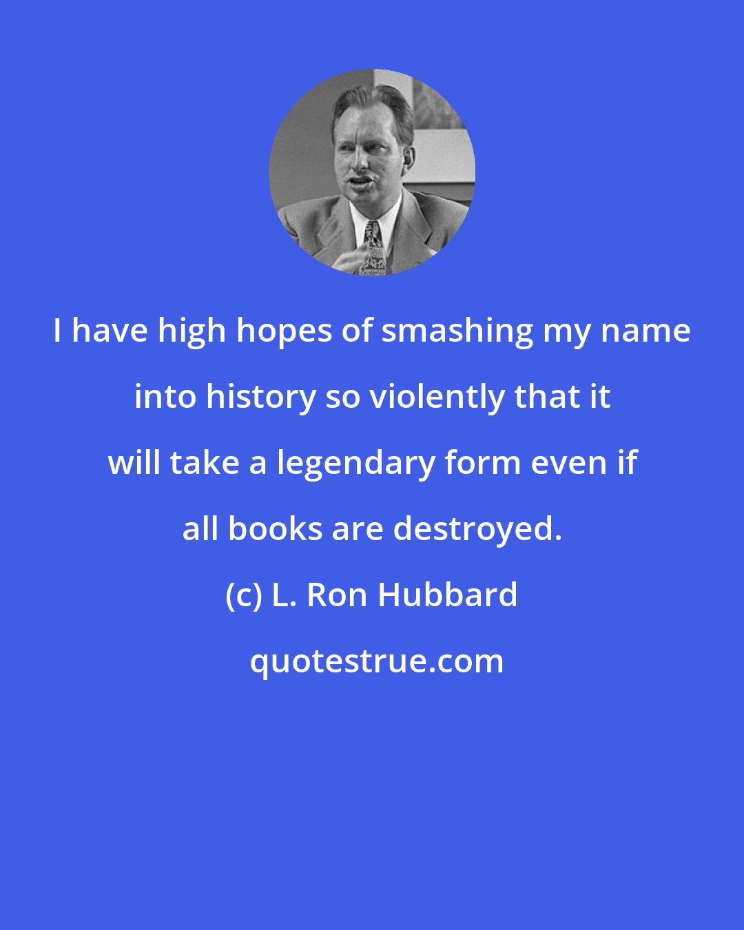 L. Ron Hubbard: I have high hopes of smashing my name into history so violently that it will take a legendary form even if all books are destroyed.