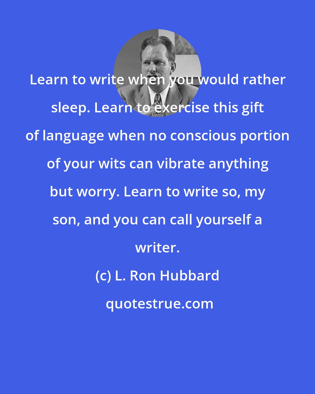 L. Ron Hubbard: Learn to write when you would rather sleep. Learn to exercise this gift of language when no conscious portion of your wits can vibrate anything but worry. Learn to write so, my son, and you can call yourself a writer.