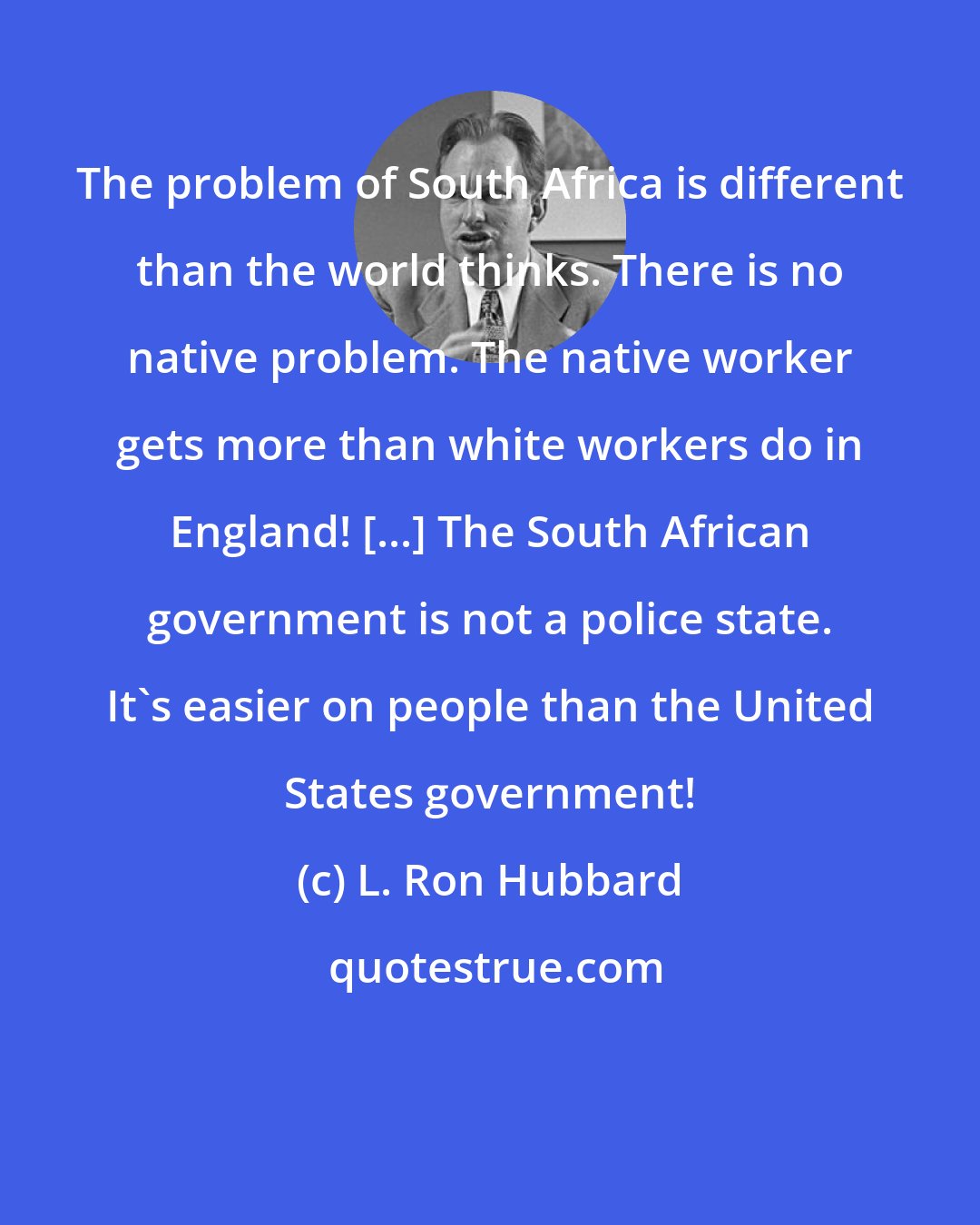 L. Ron Hubbard: The problem of South Africa is different than the world thinks. There is no native problem. The native worker gets more than white workers do in England! [...] The South African government is not a police state. It's easier on people than the United States government!