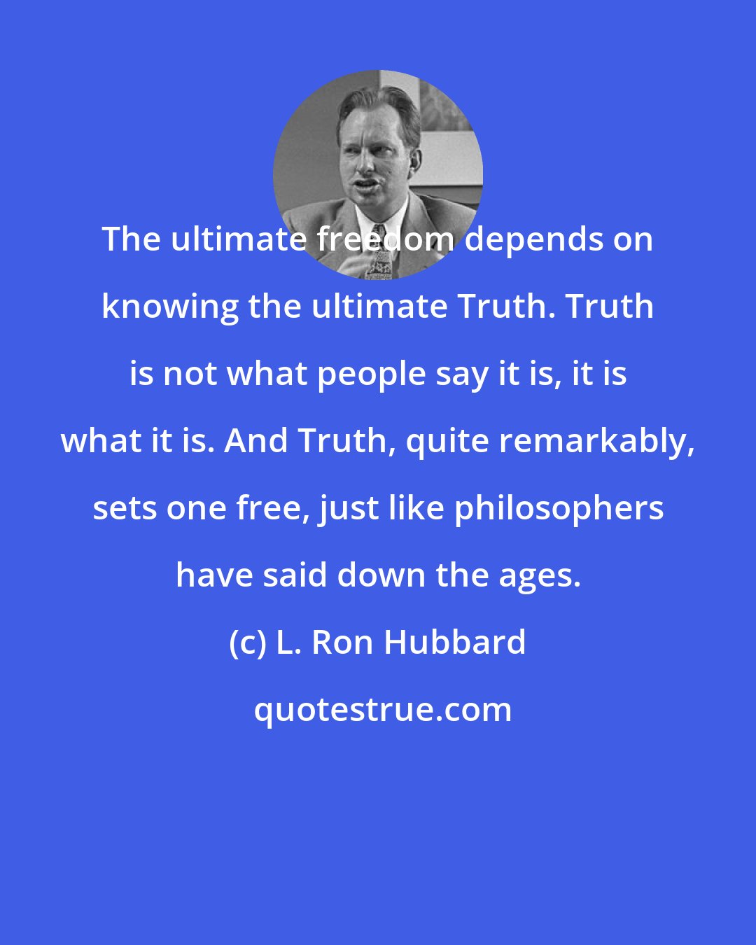 L. Ron Hubbard: The ultimate freedom depends on knowing the ultimate Truth. Truth is not what people say it is, it is what it is. And Truth, quite remarkably, sets one free, just like philosophers have said down the ages.