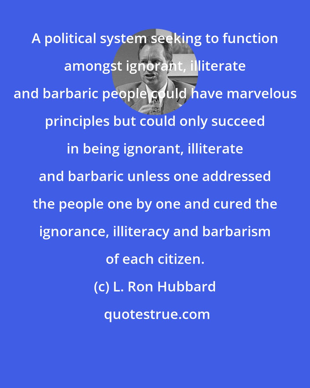 L. Ron Hubbard: A political system seeking to function amongst ignorant, illiterate and barbaric people could have marvelous principles but could only succeed in being ignorant, illiterate and barbaric unless one addressed the people one by one and cured the ignorance, illiteracy and barbarism of each citizen.