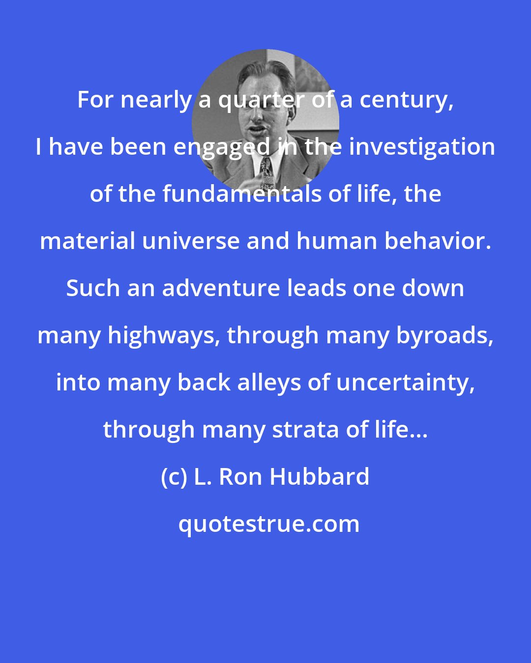 L. Ron Hubbard: For nearly a quarter of a century, I have been engaged in the investigation of the fundamentals of life, the material universe and human behavior. Such an adventure leads one down many highways, through many byroads, into many back alleys of uncertainty, through many strata of life...