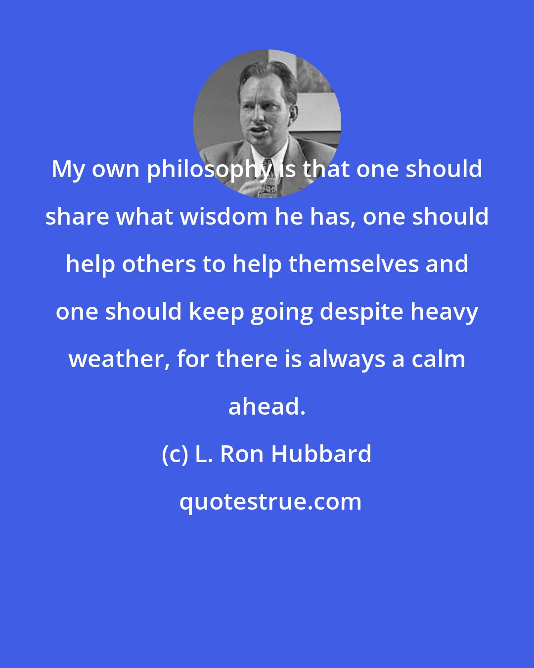 L. Ron Hubbard: My own philosophy is that one should share what wisdom he has, one should help others to help themselves and one should keep going despite heavy weather, for there is always a calm ahead.