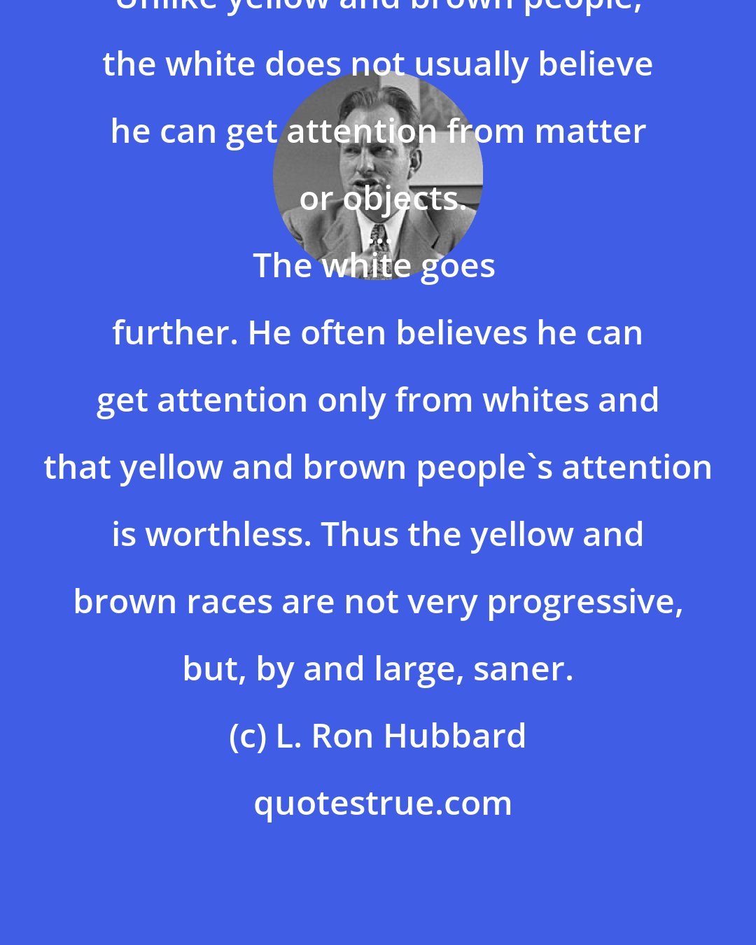 L. Ron Hubbard: Unlike yellow and brown people, the white does not usually believe he can get attention from matter or objects.
...
The white goes further. He often believes he can get attention only from whites and that yellow and brown people's attention is worthless. Thus the yellow and brown races are not very progressive, but, by and large, saner.