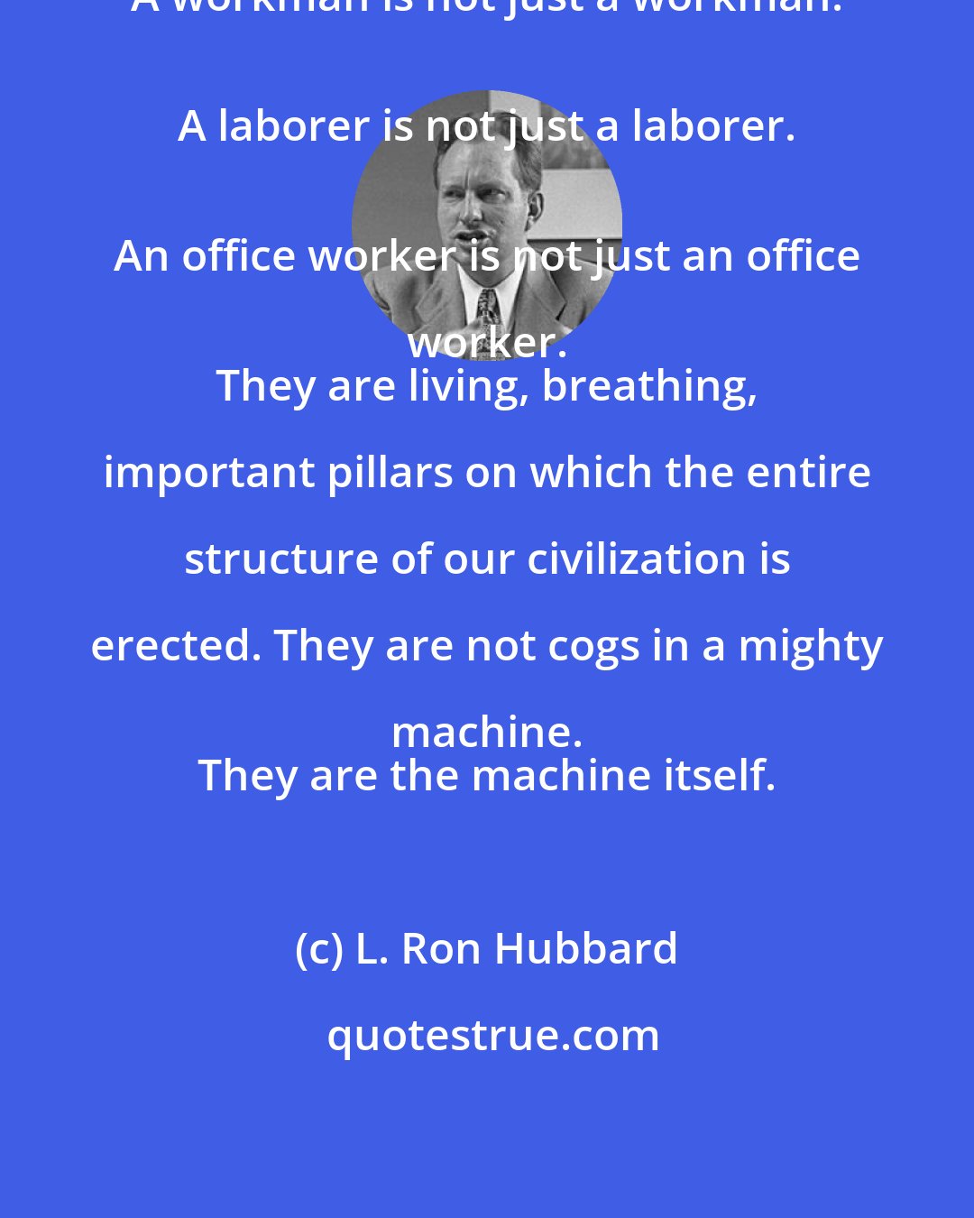 L. Ron Hubbard: A workman is not just a workman. 
 A laborer is not just a laborer. 
 An office worker is not just an office worker. 
 They are living, breathing, important pillars on which the entire structure of our civilization is erected. They are not cogs in a mighty machine. 
 They are the machine itself.