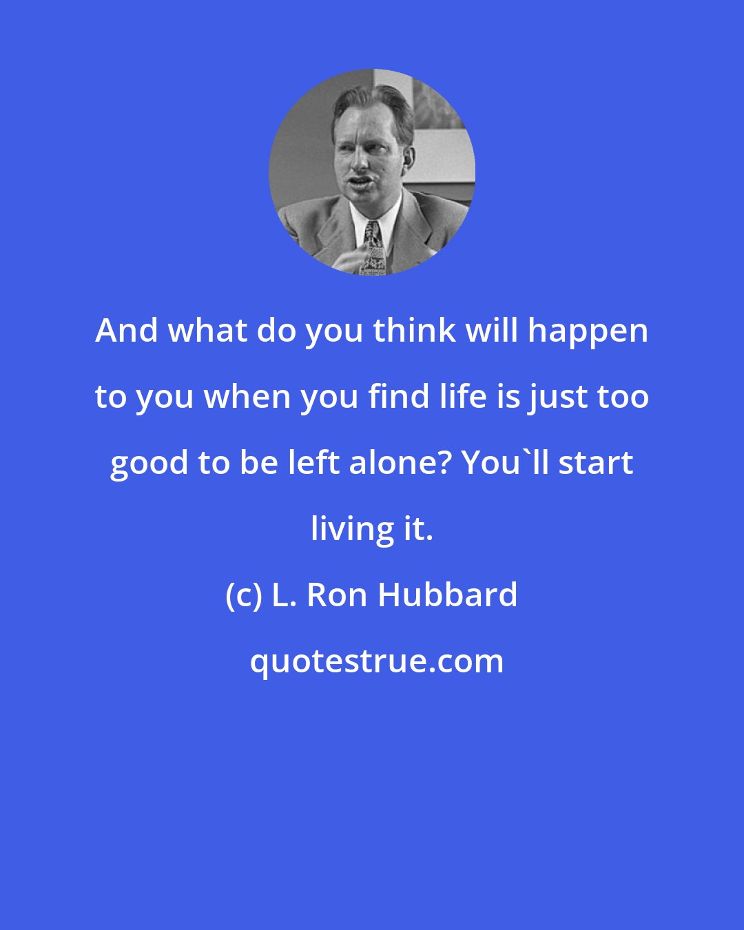 L. Ron Hubbard: And what do you think will happen to you when you find life is just too good to be left alone? You'll start living it.