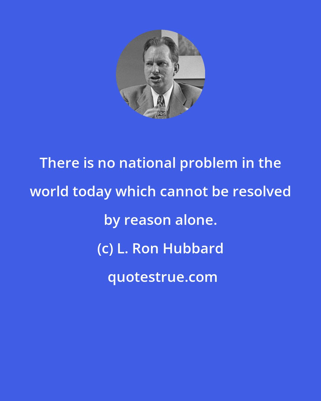 L. Ron Hubbard: There is no national problem in the world today which cannot be resolved by reason alone.