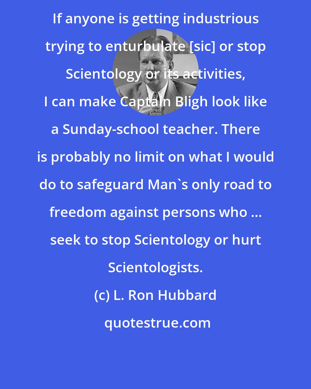 L. Ron Hubbard: If anyone is getting industrious trying to enturbulate [sic] or stop Scientology or its activities, I can make Captain Bligh look like a Sunday-school teacher. There is probably no limit on what I would do to safeguard Man's only road to freedom against persons who ... seek to stop Scientology or hurt Scientologists.
