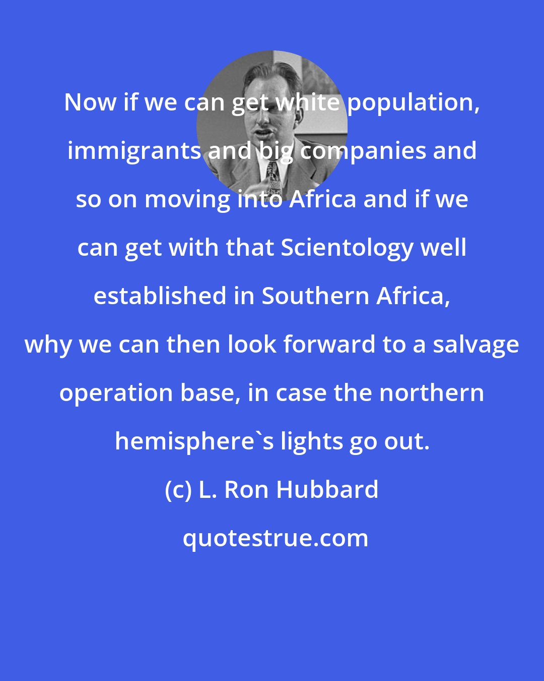 L. Ron Hubbard: Now if we can get white population, immigrants and big companies and so on moving into Africa and if we can get with that Scientology well established in Southern Africa, why we can then look forward to a salvage operation base, in case the northern hemisphere's lights go out.