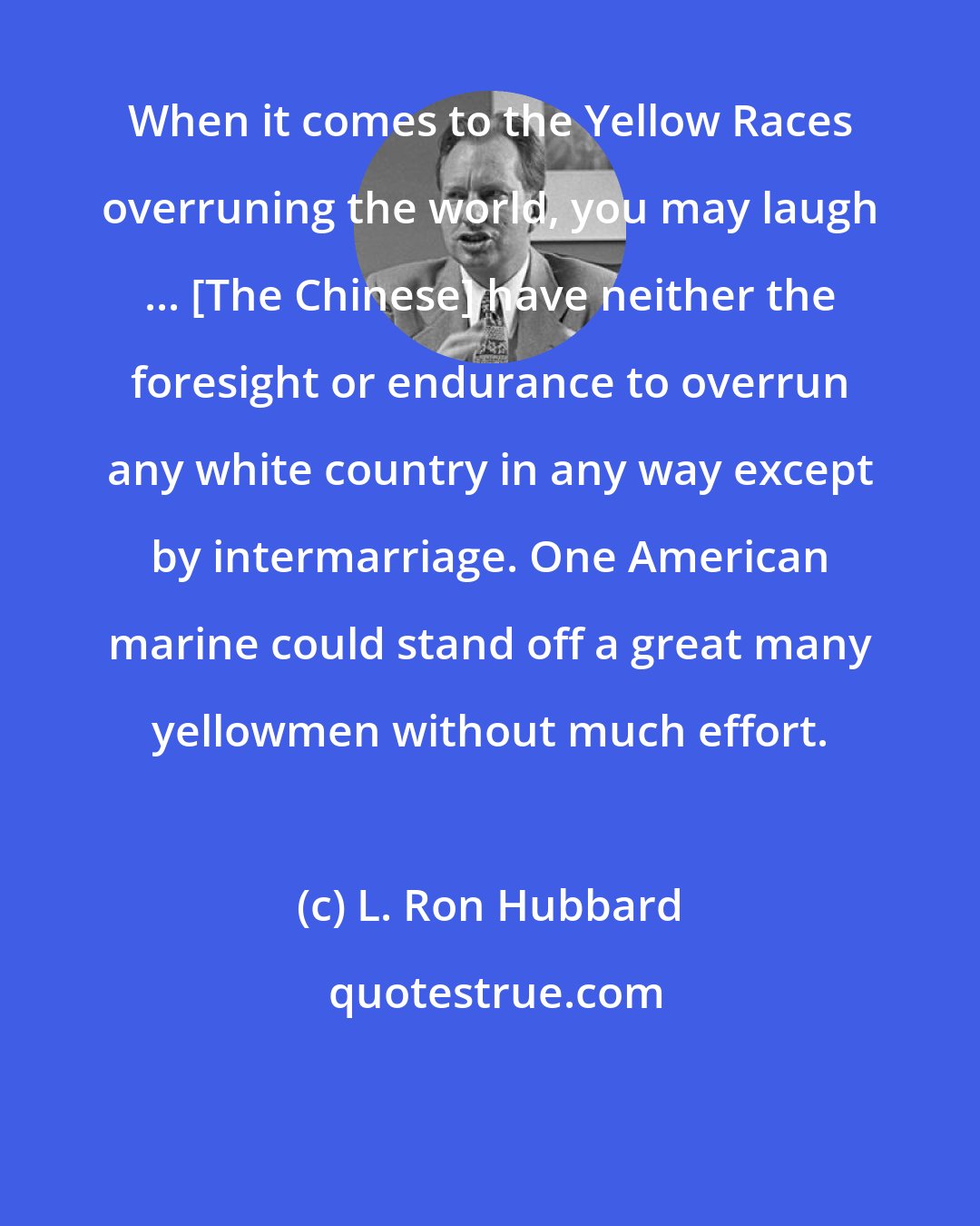 L. Ron Hubbard: When it comes to the Yellow Races overruning the world, you may laugh ... [The Chinese] have neither the foresight or endurance to overrun any white country in any way except by intermarriage. One American marine could stand off a great many yellowmen without much effort.