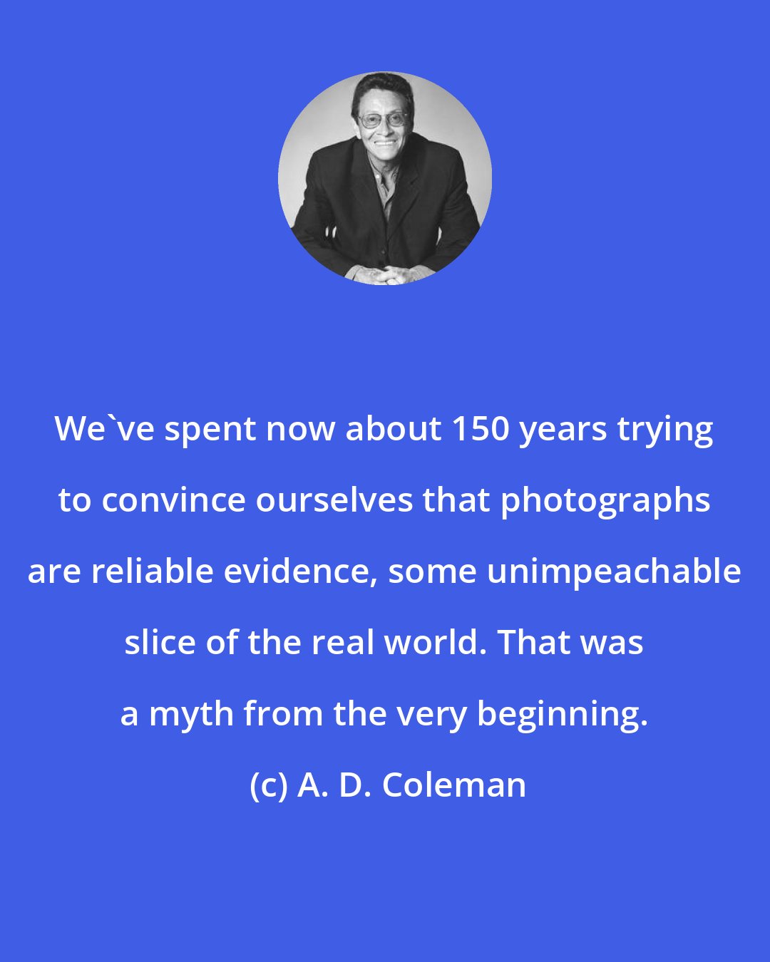 A. D. Coleman: We've spent now about 150 years trying to convince ourselves that photographs are reliable evidence, some unimpeachable slice of the real world. That was a myth from the very beginning.