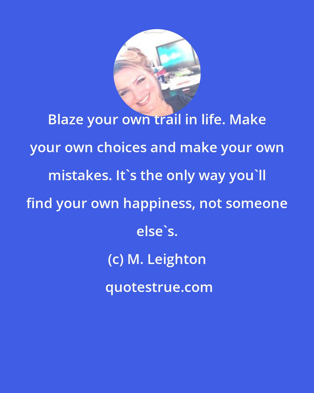 M. Leighton: Blaze your own trail in life. Make your own choices and make your own mistakes. It's the only way you'll find your own happiness, not someone else's.