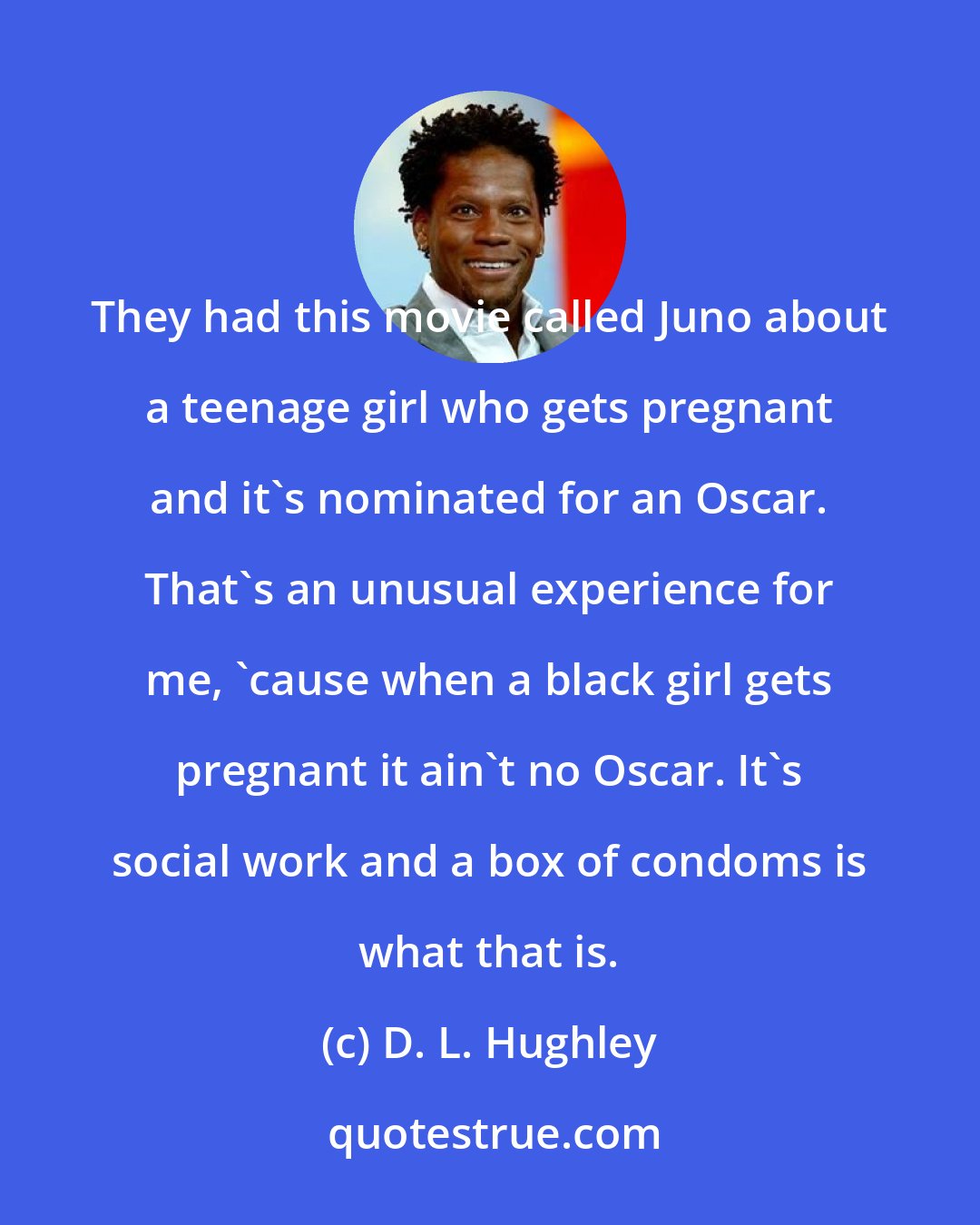 D. L. Hughley: They had this movie called Juno about a teenage girl who gets pregnant and it's nominated for an Oscar. That's an unusual experience for me, 'cause when a black girl gets pregnant it ain't no Oscar. It's social work and a box of condoms is what that is.