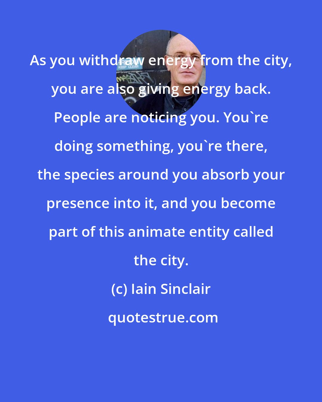 Iain Sinclair: As you withdraw energy from the city, you are also giving energy back. People are noticing you. You're doing something, you're there, the species around you absorb your presence into it, and you become part of this animate entity called the city.