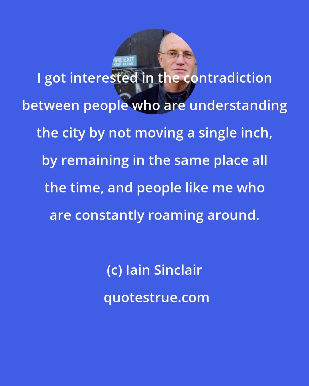 Iain Sinclair: I got interested in the contradiction between people who are understanding the city by not moving a single inch, by remaining in the same place all the time, and people like me who are constantly roaming around.