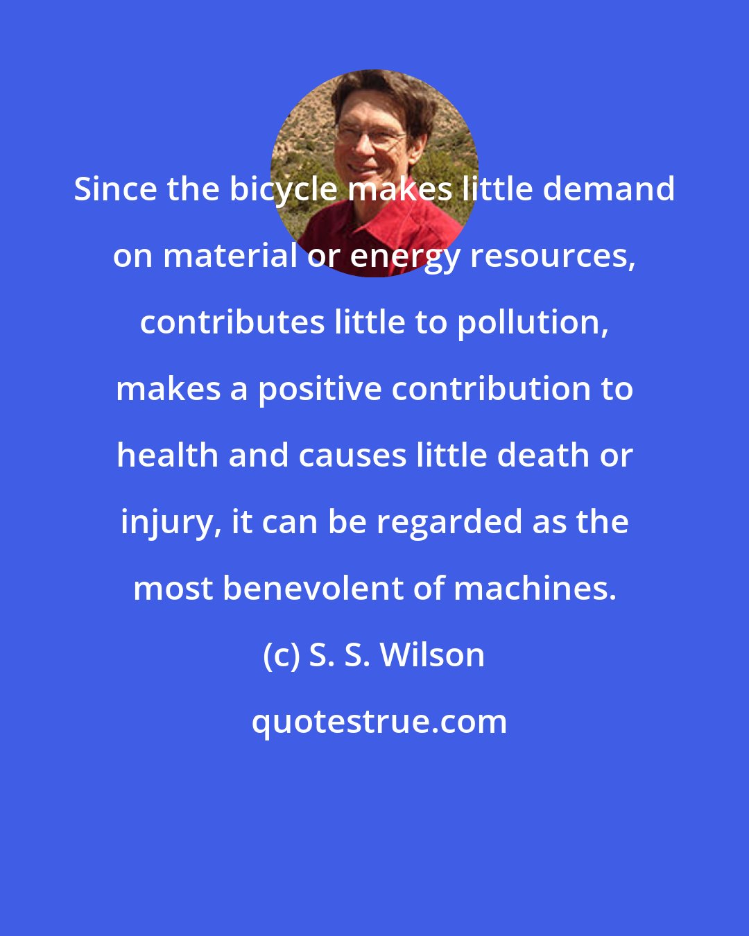 S. S. Wilson: Since the bicycle makes little demand on material or energy resources, contributes little to pollution, makes a positive contribution to health and causes little death or injury, it can be regarded as the most benevolent of machines.