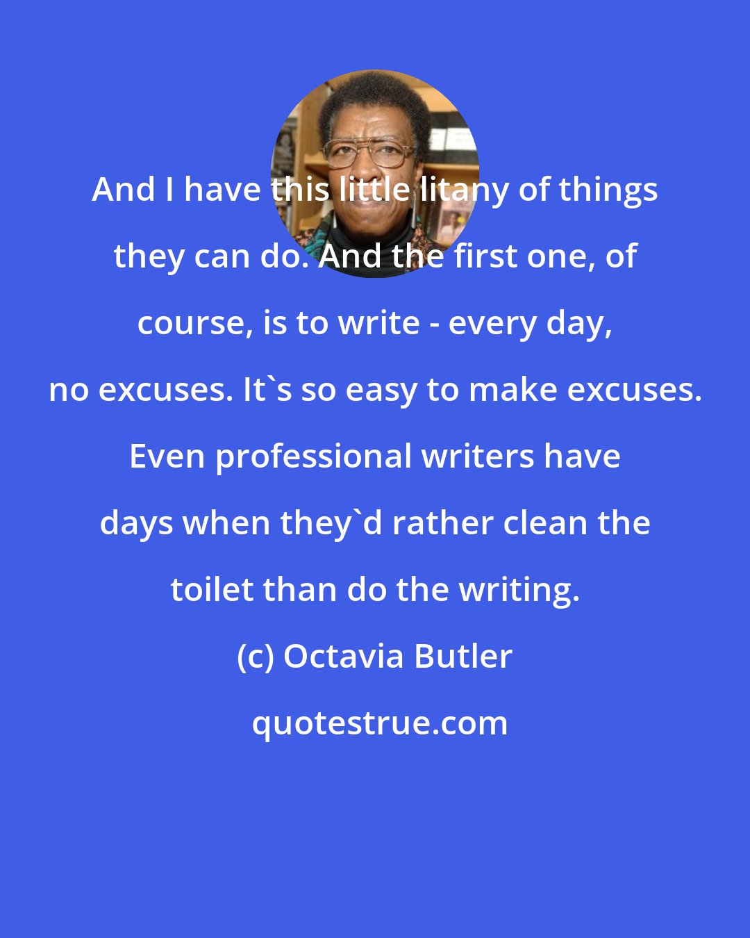 Octavia Butler: And I have this little litany of things they can do. And the first one, of course, is to write - every day, no excuses. It's so easy to make excuses. Even professional writers have days when they'd rather clean the toilet than do the writing.