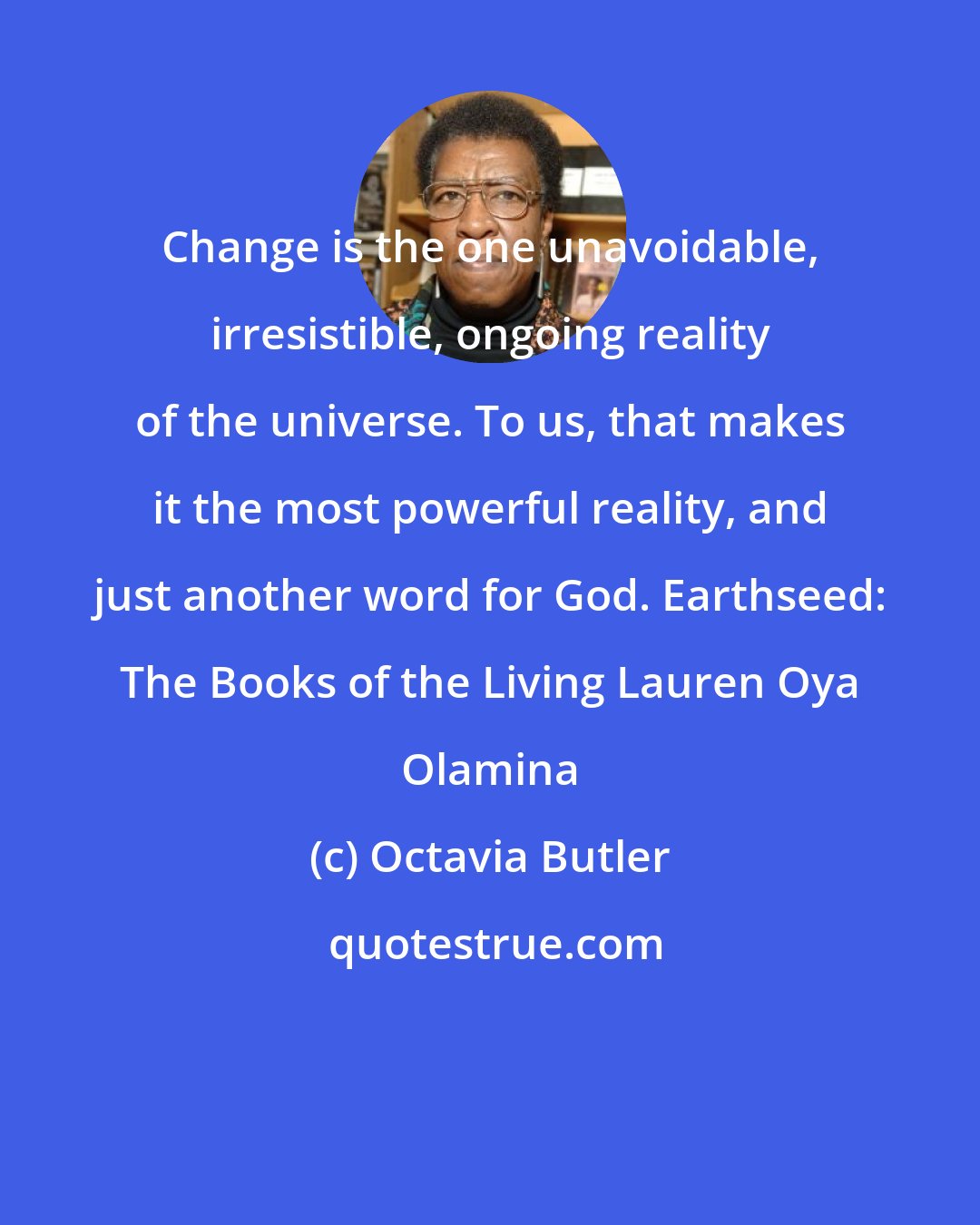 Octavia Butler: Change is the one unavoidable, irresistible, ongoing reality of the universe. To us, that makes it the most powerful reality, and just another word for God. Earthseed: The Books of the Living Lauren Oya Olamina