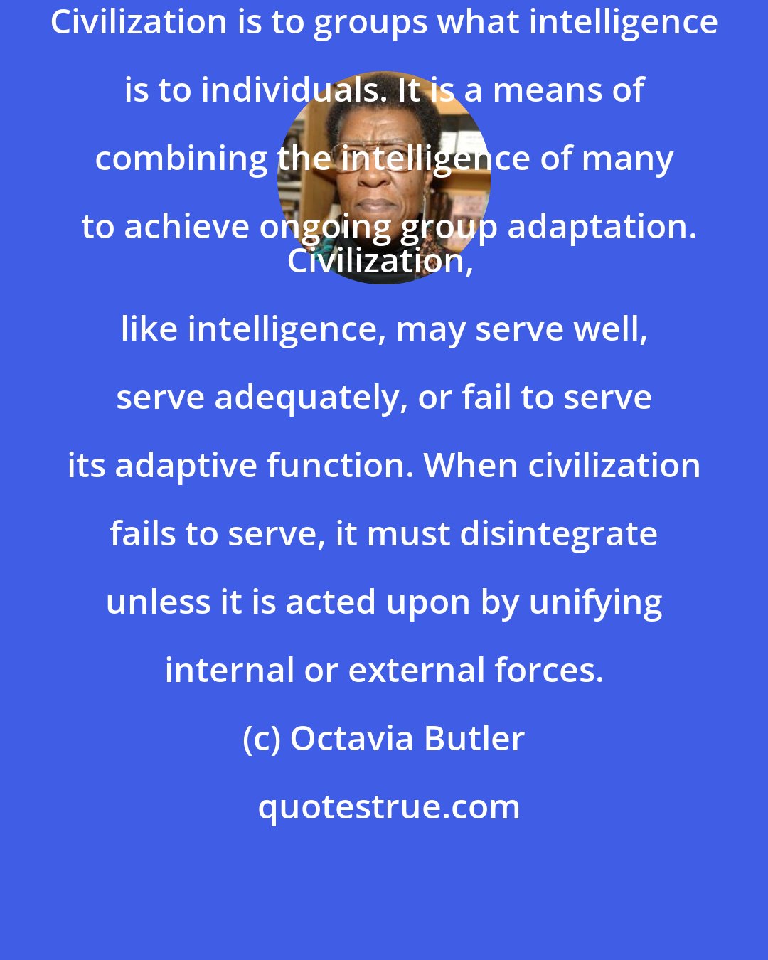 Octavia Butler: Civilization is to groups what intelligence is to individuals. It is a means of combining the intelligence of many to achieve ongoing group adaptation.
Civilization, like intelligence, may serve well, serve adequately, or fail to serve its adaptive function. When civilization fails to serve, it must disintegrate unless it is acted upon by unifying internal or external forces.