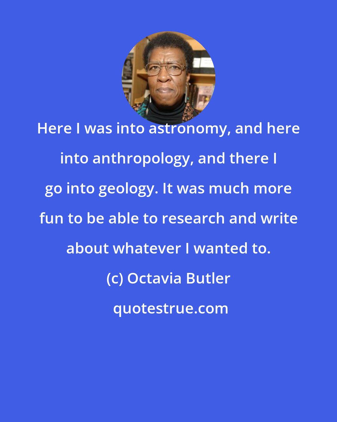Octavia Butler: Here I was into astronomy, and here into anthropology, and there I go into geology. It was much more fun to be able to research and write about whatever I wanted to.