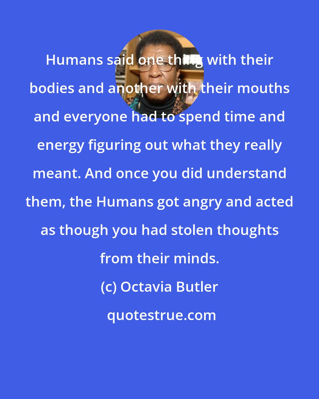 Octavia Butler: Humans said one thing with their bodies and another with their mouths and everyone had to spend time and energy figuring out what they really meant. And once you did understand them, the Humans got angry and acted as though you had stolen thoughts from their minds.