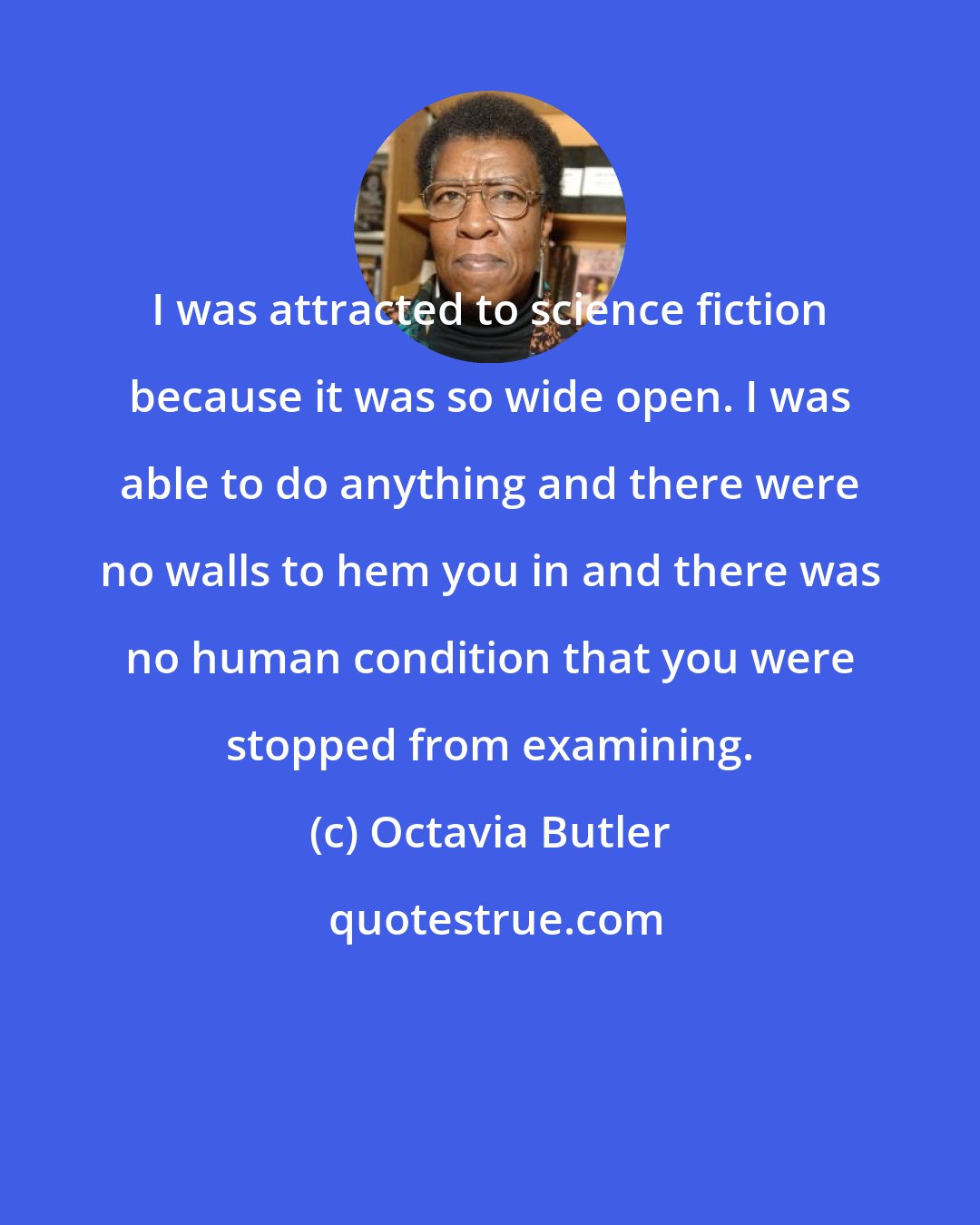 Octavia Butler: I was attracted to science fiction because it was so wide open. I was able to do anything and there were no walls to hem you in and there was no human condition that you were stopped from examining.