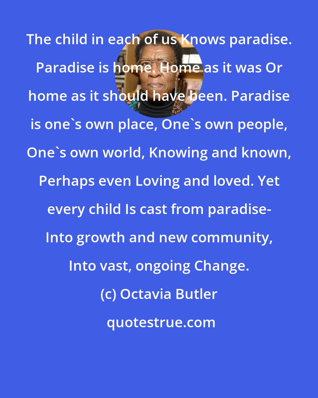 Octavia Butler: The child in each of us Knows paradise. Paradise is home. Home as it was Or home as it should have been. Paradise is one's own place, One's own people, One's own world, Knowing and known, Perhaps even Loving and loved. Yet every child Is cast from paradise- Into growth and new community, Into vast, ongoing Change.