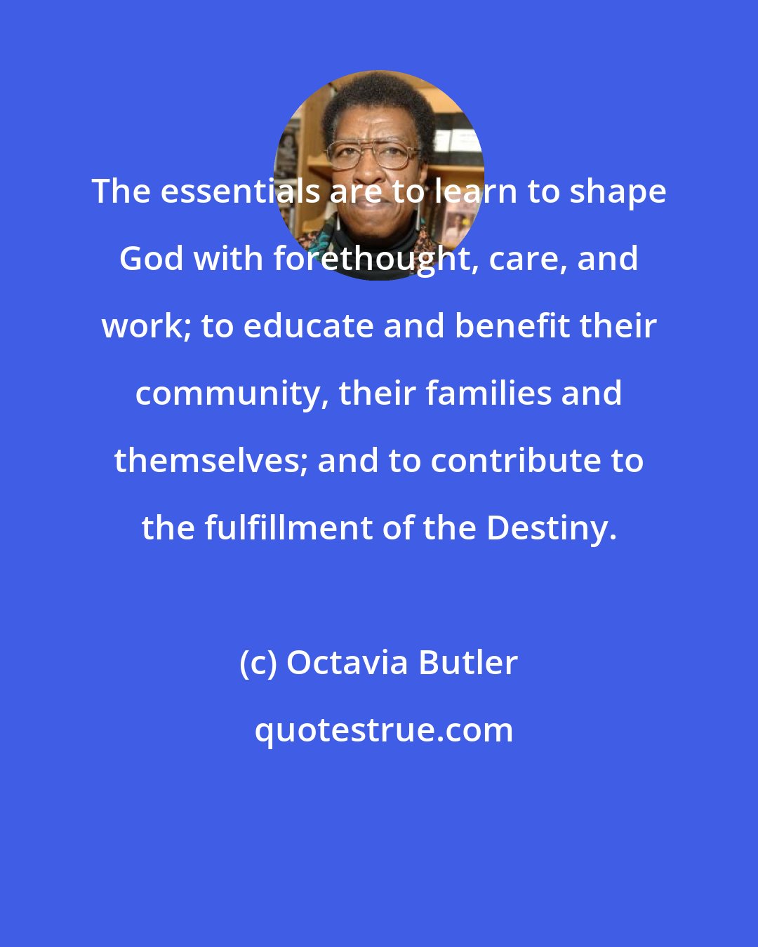 Octavia Butler: The essentials are to learn to shape God with forethought, care, and work; to educate and benefit their community, their families and themselves; and to contribute to the fulfillment of the Destiny.