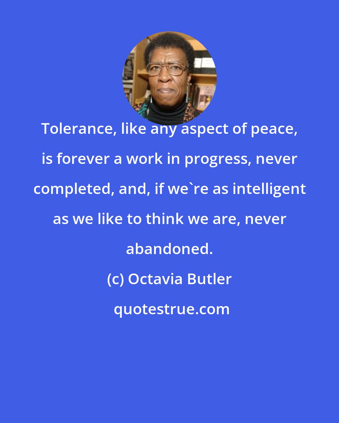 Octavia Butler: Tolerance, like any aspect of peace, is forever a work in progress, never completed, and, if we're as intelligent as we like to think we are, never abandoned.