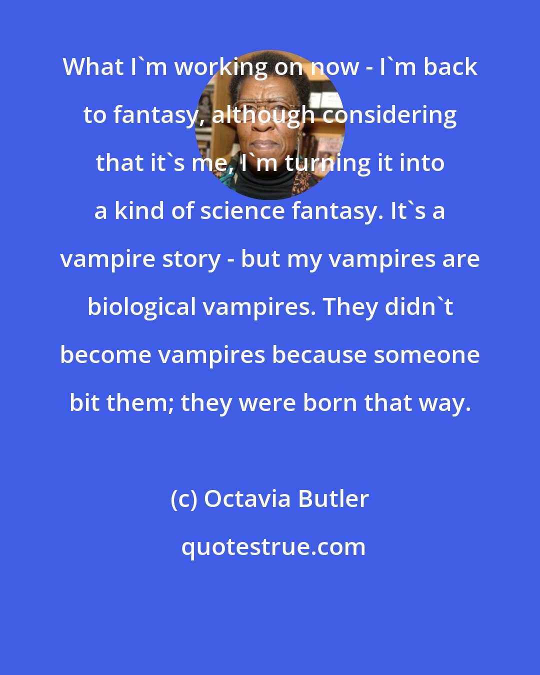 Octavia Butler: What I'm working on now - I'm back to fantasy, although considering that it's me, I'm turning it into a kind of science fantasy. It's a vampire story - but my vampires are biological vampires. They didn't become vampires because someone bit them; they were born that way.