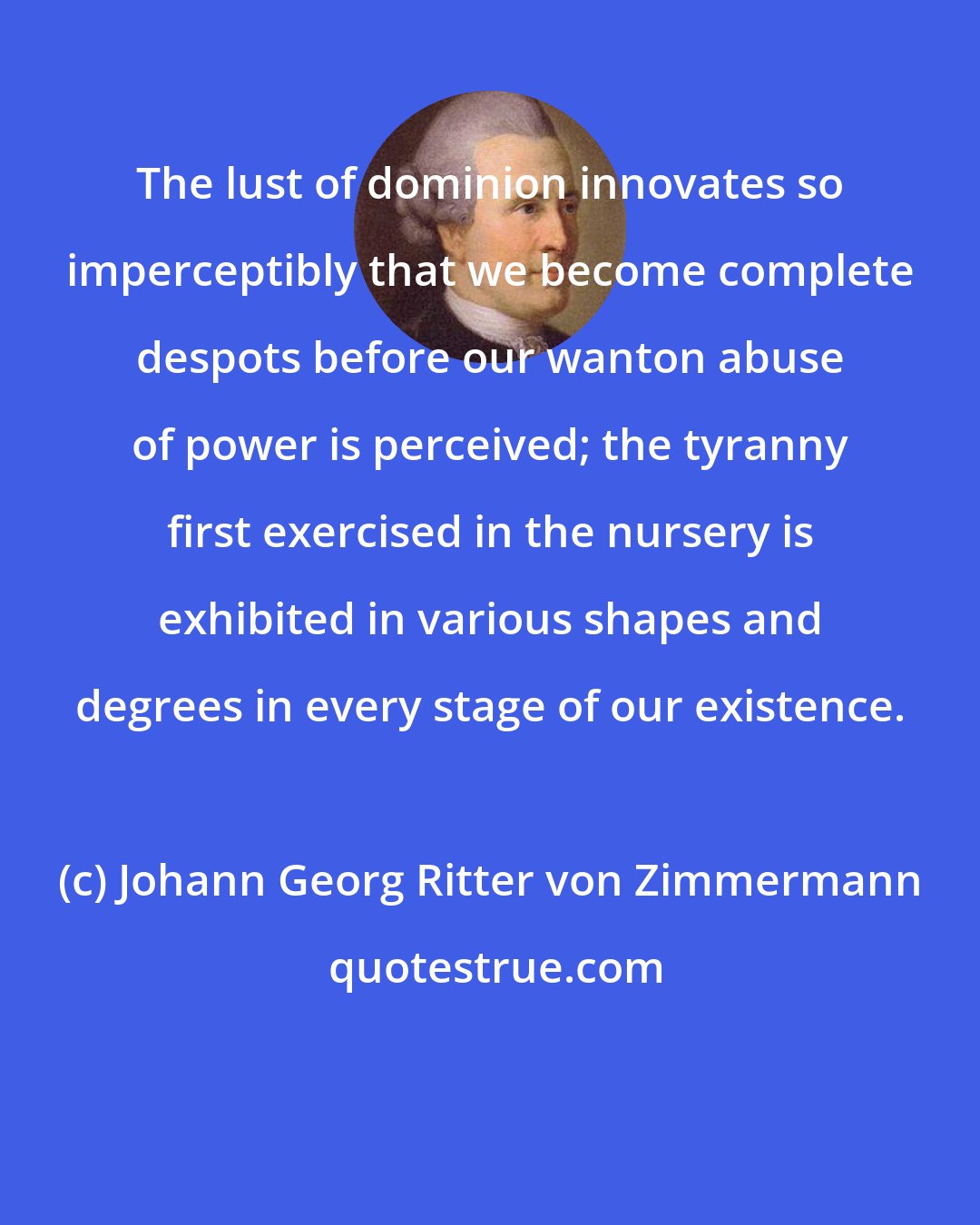Johann Georg Ritter von Zimmermann: The lust of dominion innovates so imperceptibly that we become complete despots before our wanton abuse of power is perceived; the tyranny first exercised in the nursery is exhibited in various shapes and degrees in every stage of our existence.