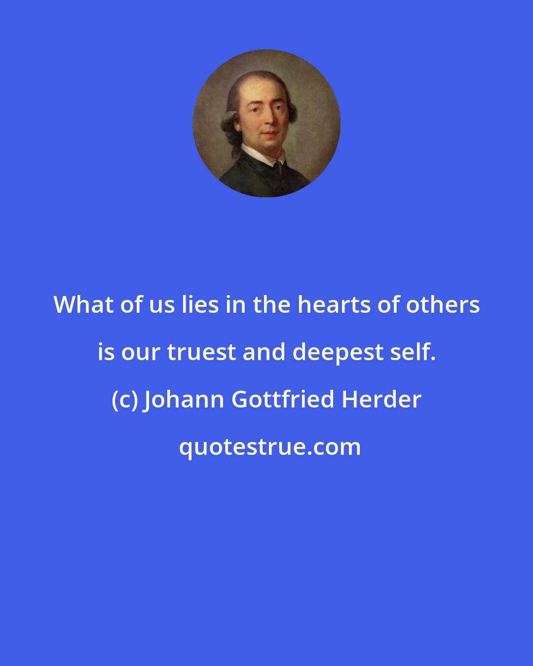 Johann Gottfried Herder: What of us lies in the hearts of others is our truest and deepest self.