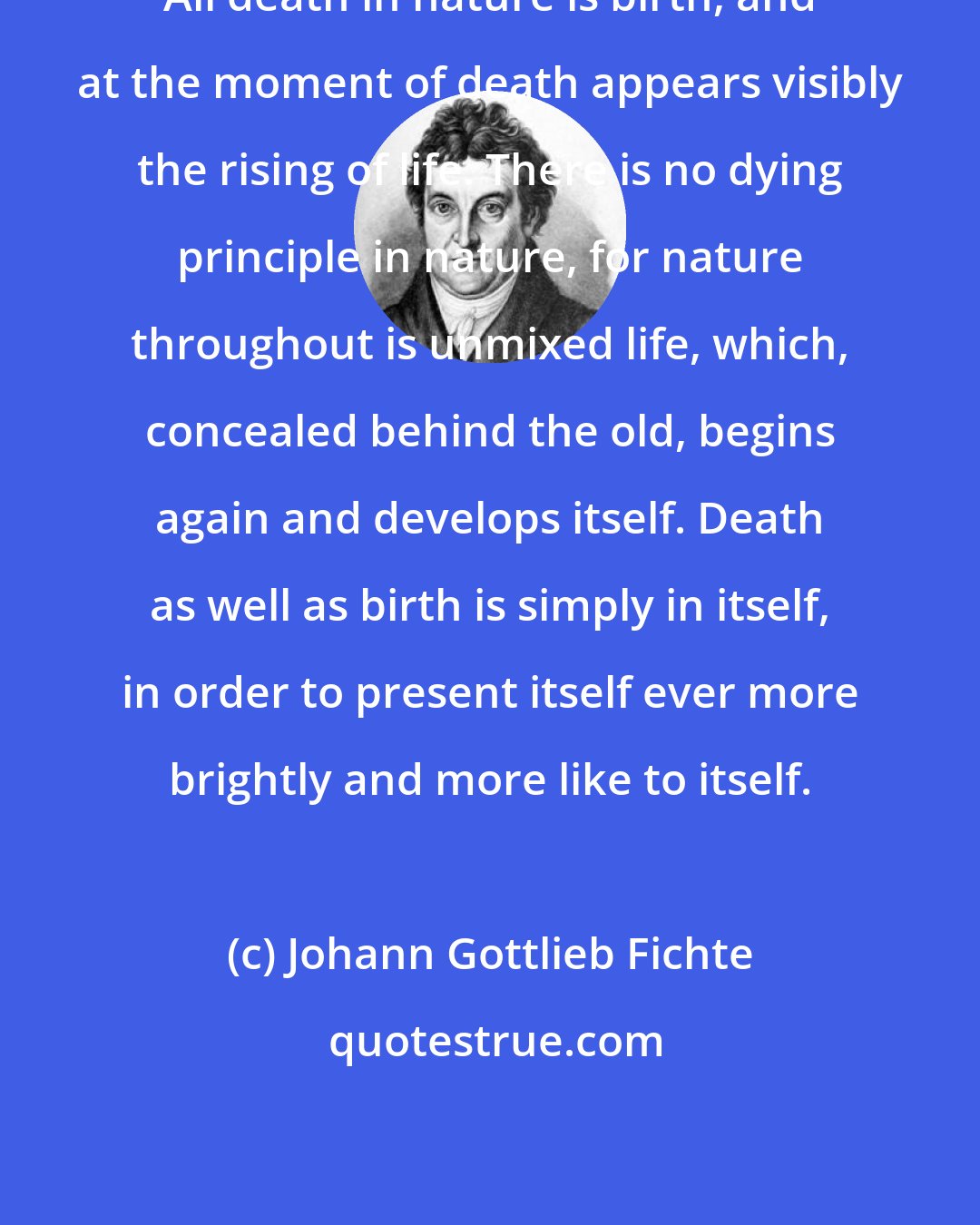 Johann Gottlieb Fichte: All death in nature is birth, and at the moment of death appears visibly the rising of life. There is no dying principle in nature, for nature throughout is unmixed life, which, concealed behind the old, begins again and develops itself. Death as well as birth is simply in itself, in order to present itself ever more brightly and more like to itself.