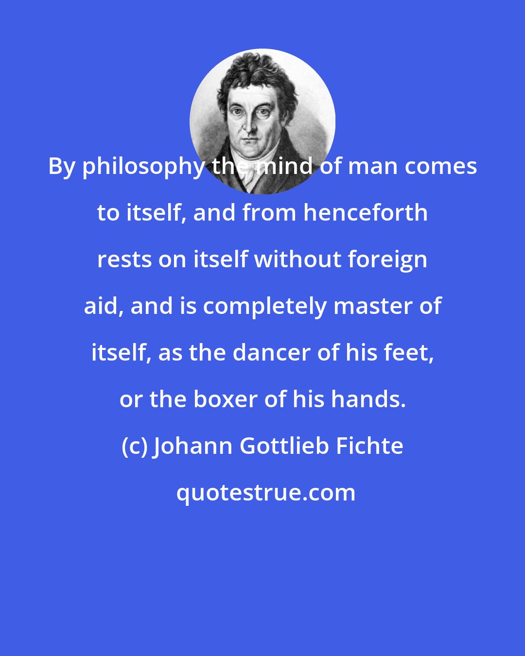 Johann Gottlieb Fichte: By philosophy the mind of man comes to itself, and from henceforth rests on itself without foreign aid, and is completely master of itself, as the dancer of his feet, or the boxer of his hands.