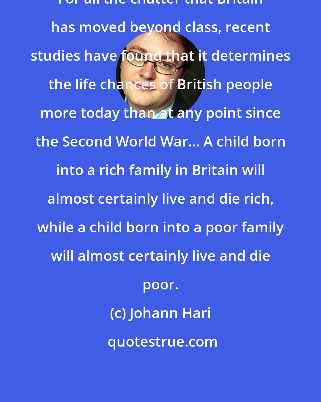 Johann Hari: For all the chatter that Britain has moved beyond class, recent studies have found that it determines the life chances of British people more today than at any point since the Second World War... A child born into a rich family in Britain will almost certainly live and die rich, while a child born into a poor family will almost certainly live and die poor.