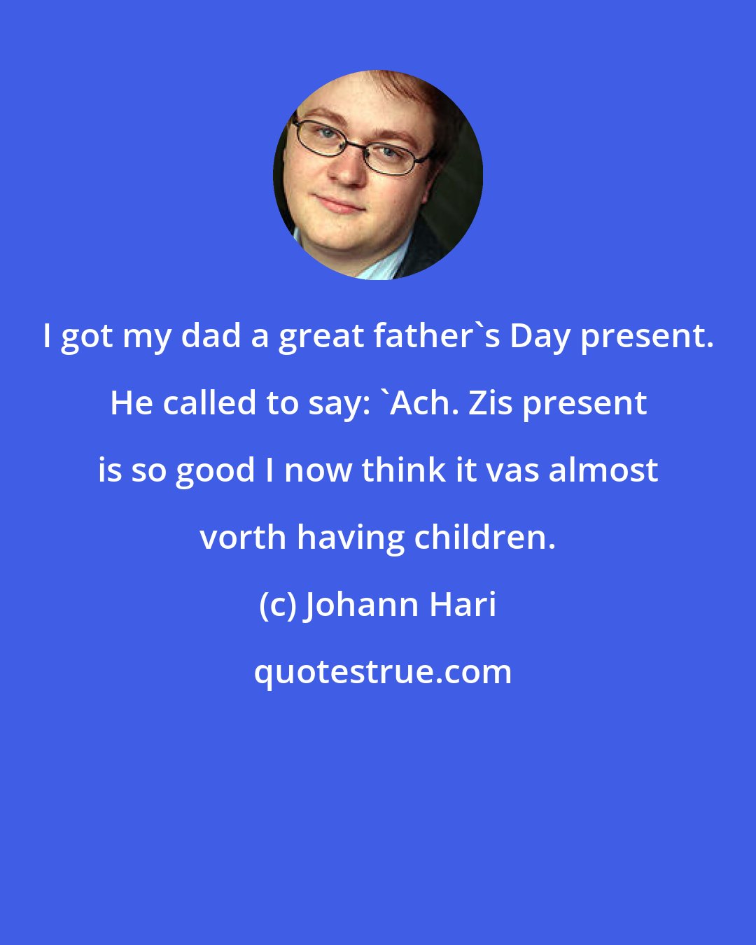 Johann Hari: I got my dad a great father's Day present. He called to say: 'Ach. Zis present is so good I now think it vas almost vorth having children.