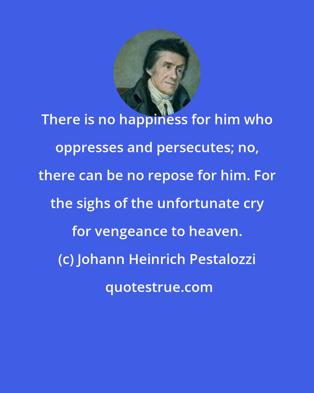 Johann Heinrich Pestalozzi: There is no happiness for him who oppresses and persecutes; no, there can be no repose for him. For the sighs of the unfortunate cry for vengeance to heaven.