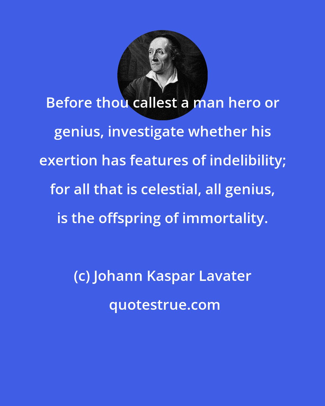 Johann Kaspar Lavater: Before thou callest a man hero or genius, investigate whether his exertion has features of indelibility; for all that is celestial, all genius, is the offspring of immortality.