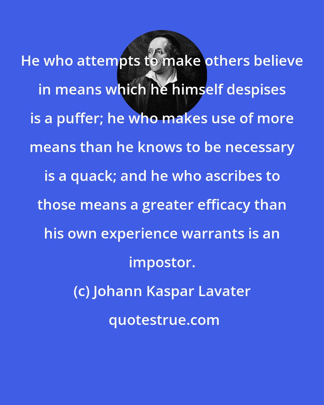 Johann Kaspar Lavater: He who attempts to make others believe in means which he himself despises is a puffer; he who makes use of more means than he knows to be necessary is a quack; and he who ascribes to those means a greater efficacy than his own experience warrants is an impostor.