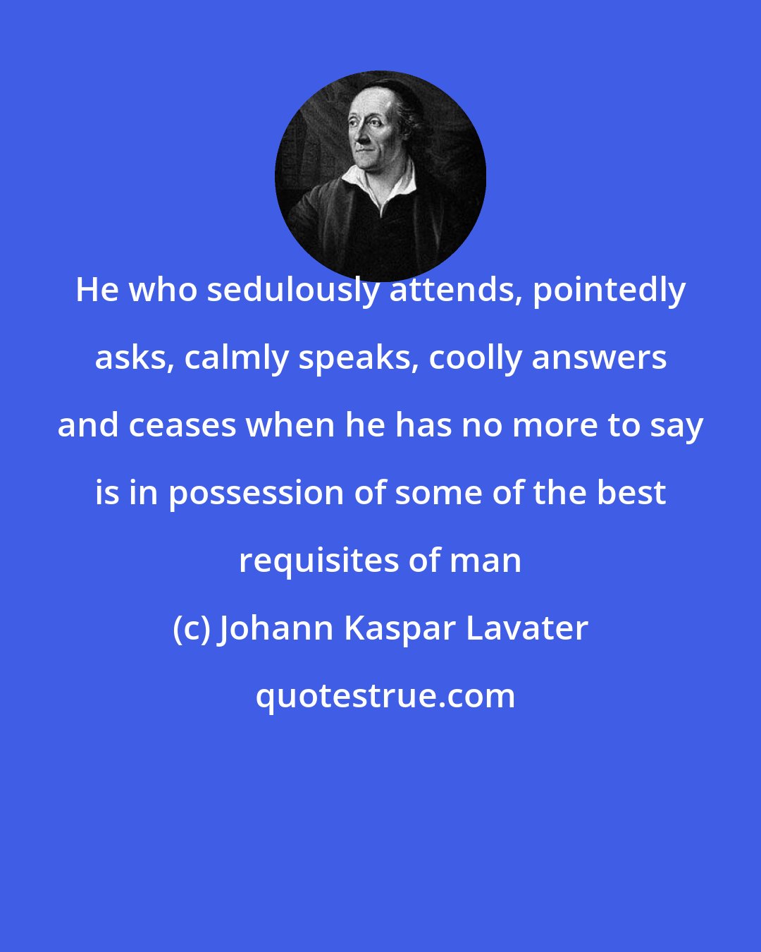 Johann Kaspar Lavater: He who sedulously attends, pointedly asks, calmly speaks, coolly answers and ceases when he has no more to say is in possession of some of the best requisites of man