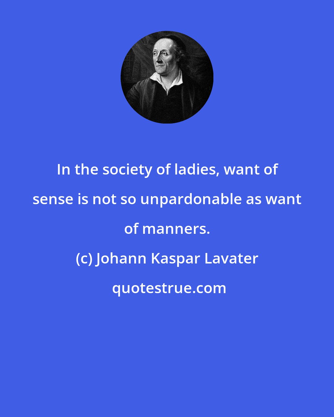 Johann Kaspar Lavater: In the society of ladies, want of sense is not so unpardonable as want of manners.