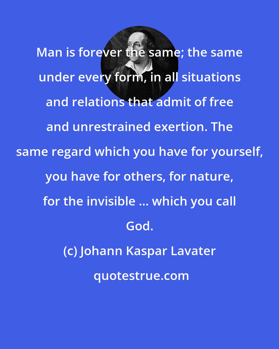 Johann Kaspar Lavater: Man is forever the same; the same under every form, in all situations and relations that admit of free and unrestrained exertion. The same regard which you have for yourself, you have for others, for nature, for the invisible ... which you call God.