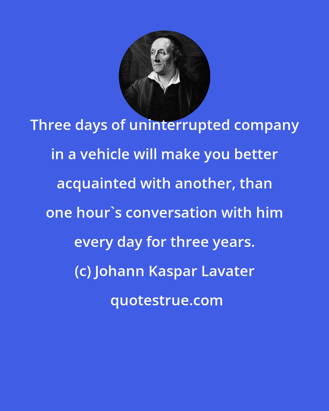 Johann Kaspar Lavater: Three days of uninterrupted company in a vehicle will make you better acquainted with another, than one hour's conversation with him every day for three years.