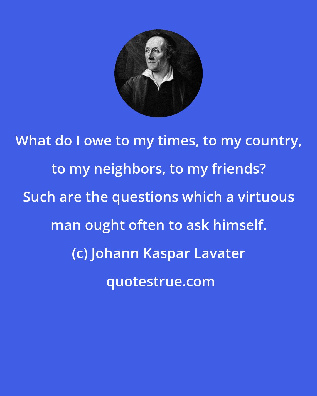 Johann Kaspar Lavater: What do I owe to my times, to my country, to my neighbors, to my friends? Such are the questions which a virtuous man ought often to ask himself.