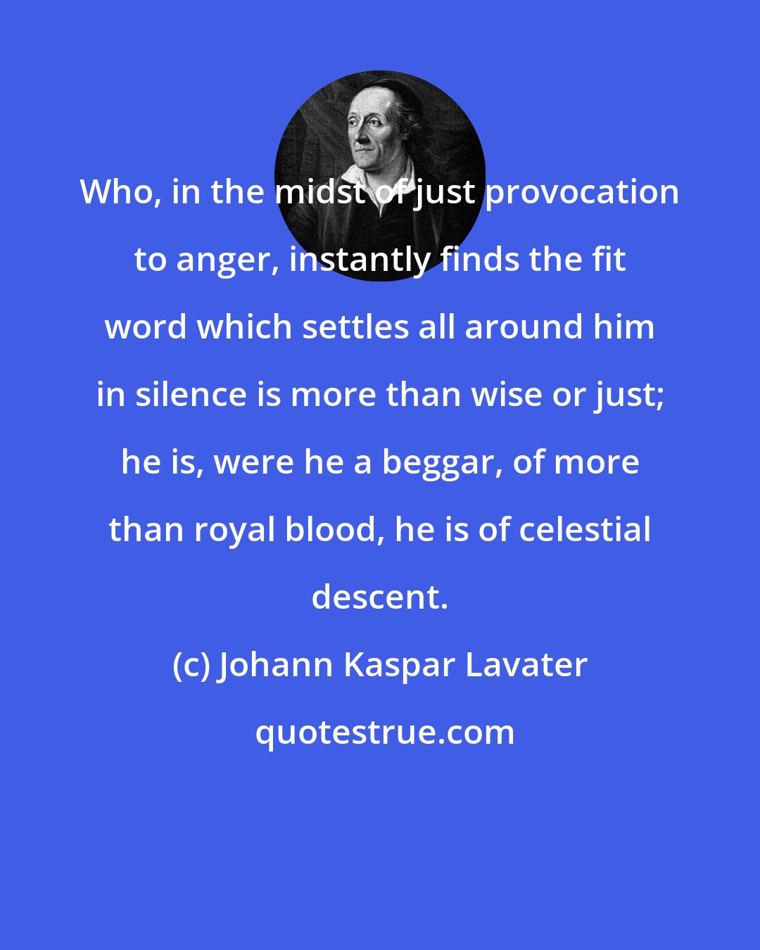 Johann Kaspar Lavater: Who, in the midst of just provocation to anger, instantly finds the fit word which settles all around him in silence is more than wise or just; he is, were he a beggar, of more than royal blood, he is of celestial descent.