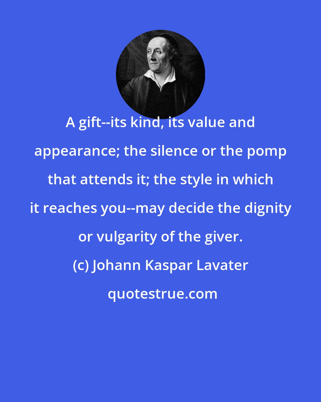 Johann Kaspar Lavater: A gift--its kind, its value and appearance; the silence or the pomp that attends it; the style in which it reaches you--may decide the dignity or vulgarity of the giver.