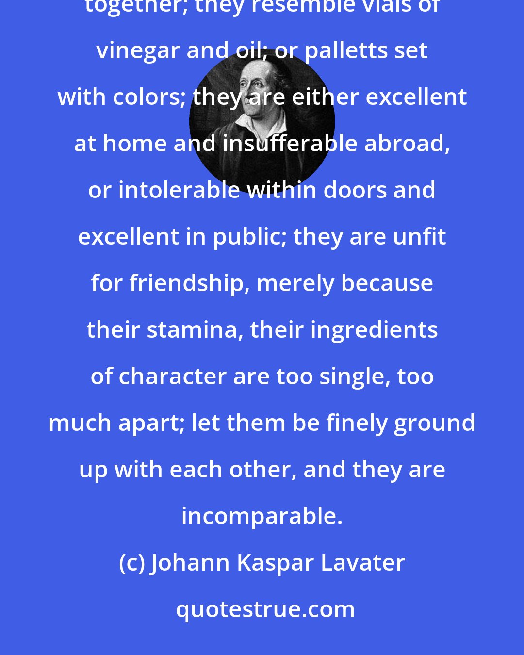 Johann Kaspar Lavater: Avoid connecting yourself with characters whose good and bad sides are unmixed and have not fermented together; they resemble vials of vinegar and oil; or palletts set with colors; they are either excellent at home and insufferable abroad, or intolerable within doors and excellent in public; they are unfit for friendship, merely because their stamina, their ingredients of character are too single, too much apart; let them be finely ground up with each other, and they are incomparable.